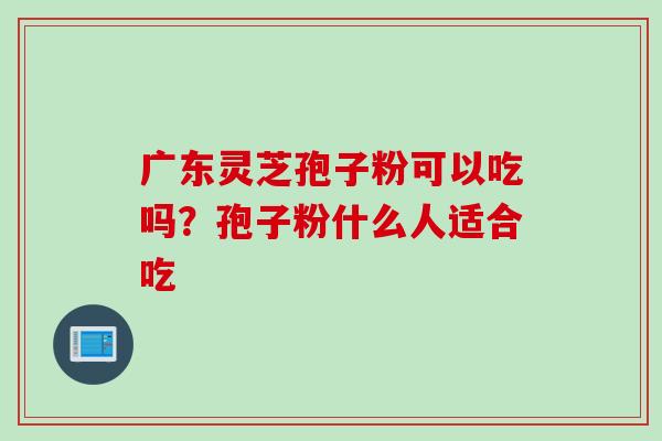 广东灵芝孢子粉可以吃吗？孢子粉什么人适合吃