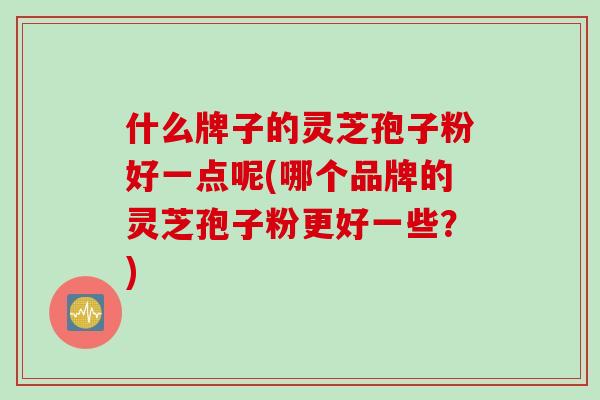 什么牌子的灵芝孢子粉好一点呢(哪个品牌的灵芝孢子粉更好一些？)