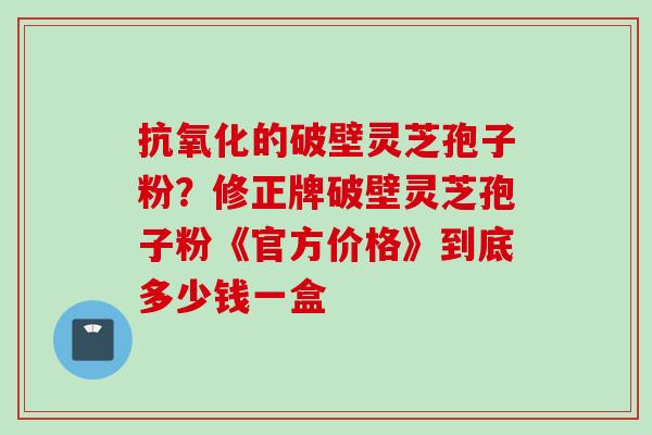 抗氧化的破壁灵芝孢子粉？修正牌破壁灵芝孢子粉《官方价格》到底多少钱一盒