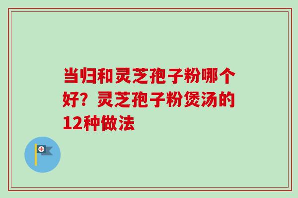当归和灵芝孢子粉哪个好？灵芝孢子粉煲汤的12种做法