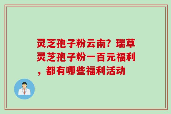 灵芝孢子粉云南？瑞草灵芝孢子粉一百元福利，都有哪些福利活动