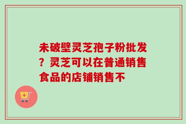 未破壁灵芝孢子粉批发？灵芝可以在普通销售食品的店铺销售不