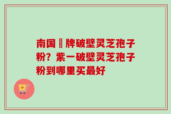 南国緑牌破壁灵芝孢子粉？紫一破壁灵芝孢子粉到哪里买最好