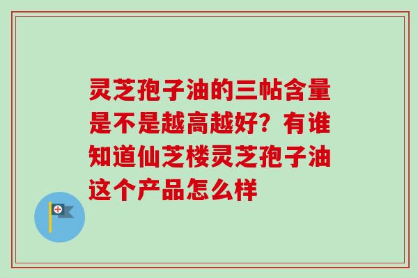 灵芝孢子油的三帖含量是不是越高越好？有谁知道仙芝楼灵芝孢子油这个产品怎么样