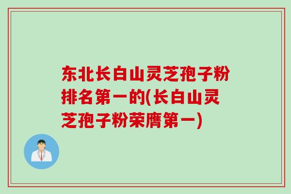 东北长白山灵芝孢子粉排名第一的(长白山灵芝孢子粉荣膺第一)