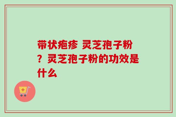 带状疱疹 灵芝孢子粉？灵芝孢子粉的功效是什么