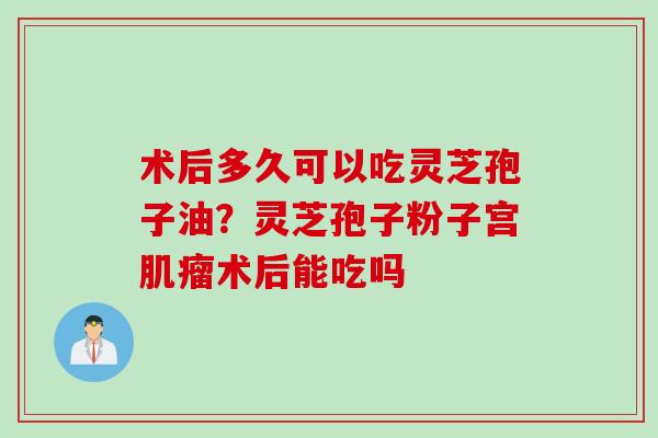 术后多久可以吃灵芝孢子油？灵芝孢子粉子宫肌瘤术后能吃吗