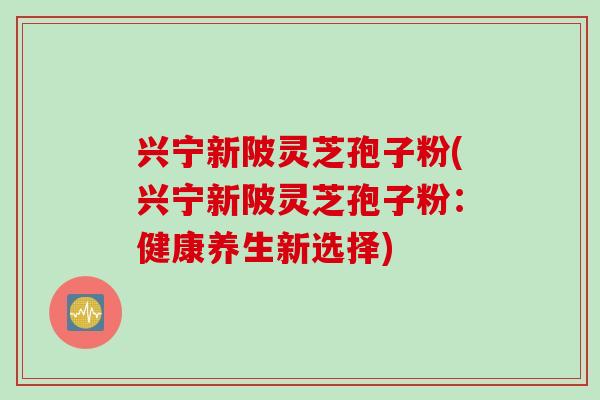 兴宁新陂灵芝孢子粉(兴宁新陂灵芝孢子粉:健康养生新选择) 兴宁新陂灵芝孢子粉(兴宁新陂灵芝孢子粉:健康养生新选择)