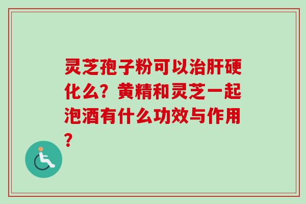 灵芝孢子粉可以治肝硬化么？黄精和灵芝一起泡酒有什么功效与作用？