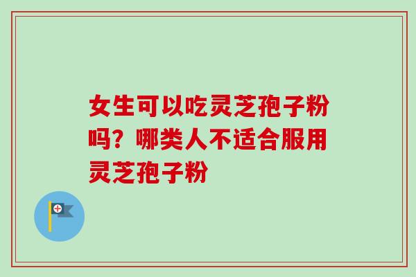 女生可以吃灵芝孢子粉吗？哪类人不适合服用灵芝孢子粉
