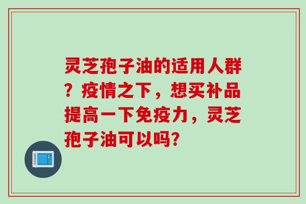 灵芝孢子油的适用人群？疫情之下，想买补品提高一下免疫力，灵芝孢子油可以吗？
