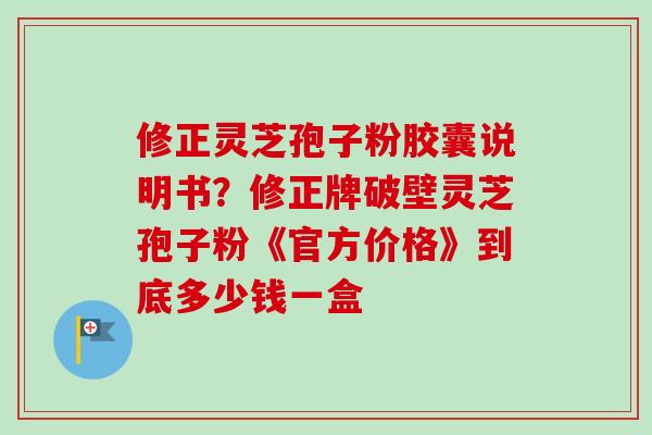 修正灵芝孢子粉胶囊说明书？修正牌破壁灵芝孢子粉《官方价格》到底多少钱一盒