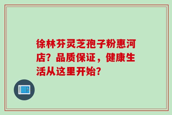 徐林芬灵芝孢子粉惠河店？品质保证，健康生活从这里开始？