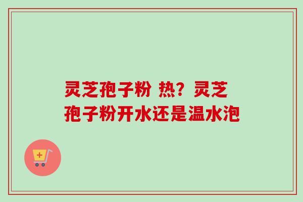 灵芝孢子粉 热？灵芝孢子粉开水还是温水泡