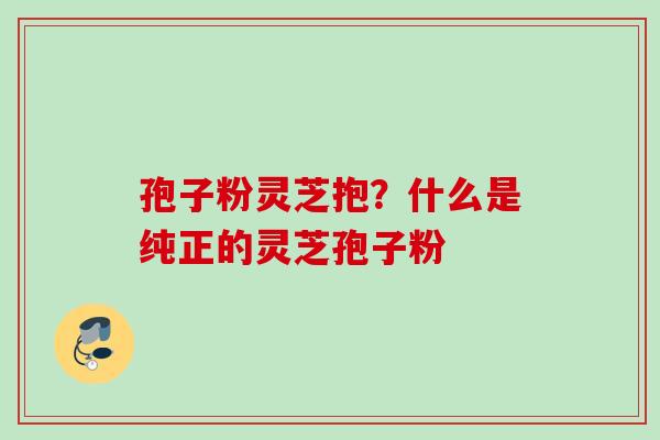 孢子粉灵芝抱？什么是纯正的灵芝孢子粉
