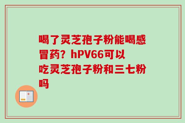 喝了灵芝孢子粉能喝感冒药？hPV66可以吃灵芝孢子粉和三七粉吗