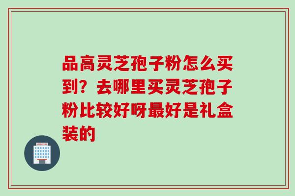 品高灵芝孢子粉怎么买到？去哪里买灵芝孢子粉比较好呀最好是礼盒装的