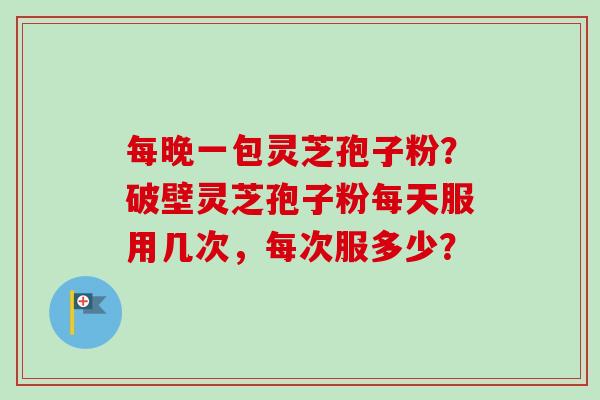 每晚一包灵芝孢子粉？破壁灵芝孢子粉每天服用几次，每次服多少？