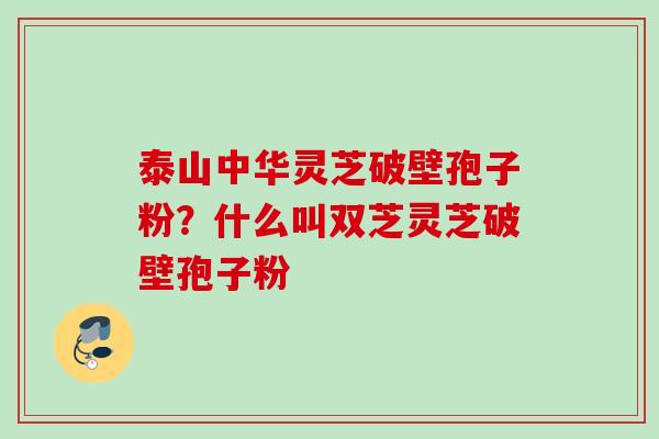 泰山中华灵芝破壁孢子粉？什么叫双芝灵芝破壁孢子粉