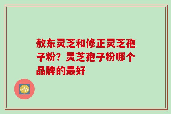 敖东灵芝和修正灵芝孢子粉？灵芝孢子粉哪个品牌的最好