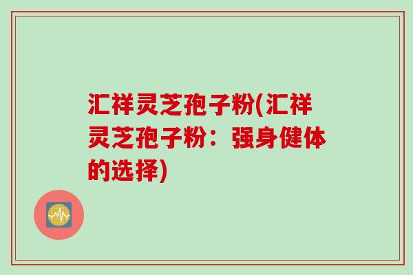 汇祥灵芝孢子粉(汇祥灵芝孢子粉：强身健体的选择)