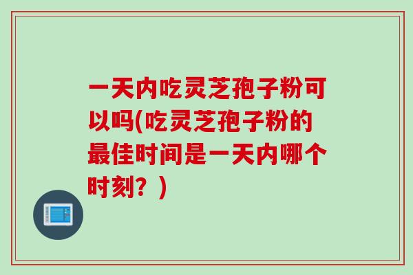 一天内吃灵芝孢子粉可以吗(吃灵芝孢子粉的最佳时间是一天内哪个时刻？)