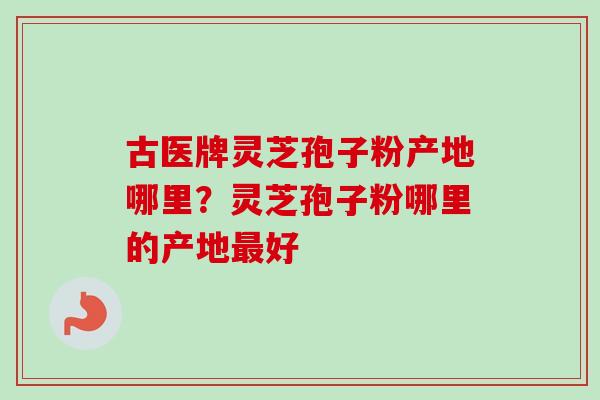古医牌灵芝孢子粉产地哪里？灵芝孢子粉哪里的产地最好