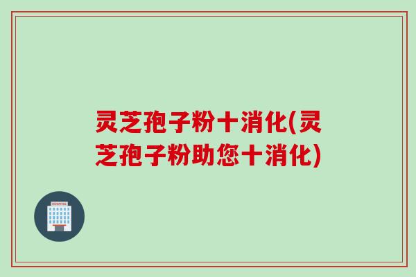 灵芝孢子粉十消化(灵芝孢子粉助您十消化)