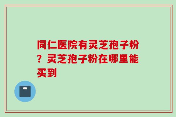 同仁医院有灵芝孢子粉？灵芝孢子粉在哪里能买到