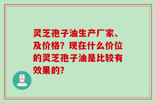 灵芝孢子油生产厂家、及价格？现在什么价位的灵芝孢子油是比较有效果的？
