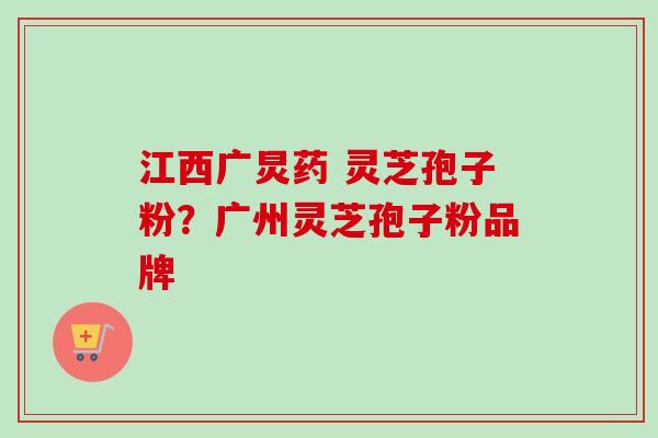 江西广炅药 灵芝孢子粉？广州灵芝孢子粉品牌