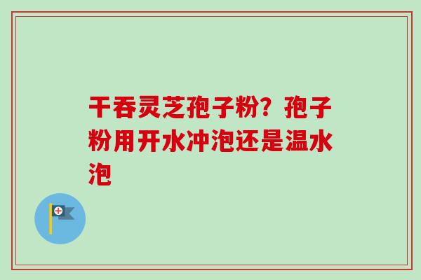 干吞灵芝孢子粉？孢子粉用开水冲泡还是温水泡