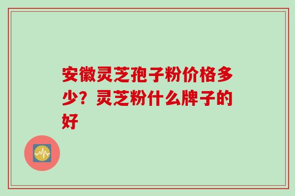 安徽灵芝孢子粉价格多少？灵芝粉什么牌子的好