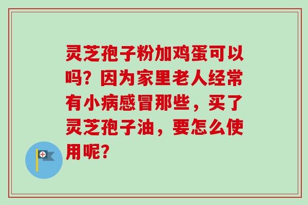 灵芝孢子粉加鸡蛋可以吗？因为家里老人经常有小病感冒那些，买了灵芝孢子油，要怎么使用呢？