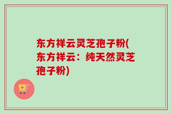 东方祥云灵芝孢子粉(东方祥云：纯天然灵芝孢子粉)