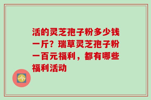 活的灵芝孢子粉多少钱一斤？瑞草灵芝孢子粉一百元福利，都有哪些福利活动