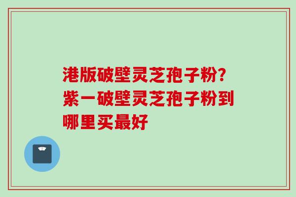 港版破壁灵芝孢子粉？紫一破壁灵芝孢子粉到哪里买最好