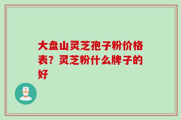 大盘山灵芝孢子粉价格表？灵芝粉什么牌子的好