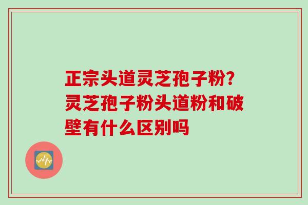 正宗头道灵芝孢子粉？灵芝孢子粉头道粉和破壁有什么区别吗