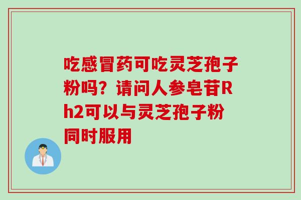 吃感冒药可吃灵芝孢子粉吗？请问人参皂苷Rh2可以与灵芝孢子粉同时服用