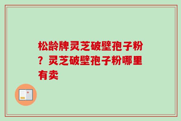 松龄牌灵芝破壁孢子粉？灵芝破壁孢子粉哪里有卖
