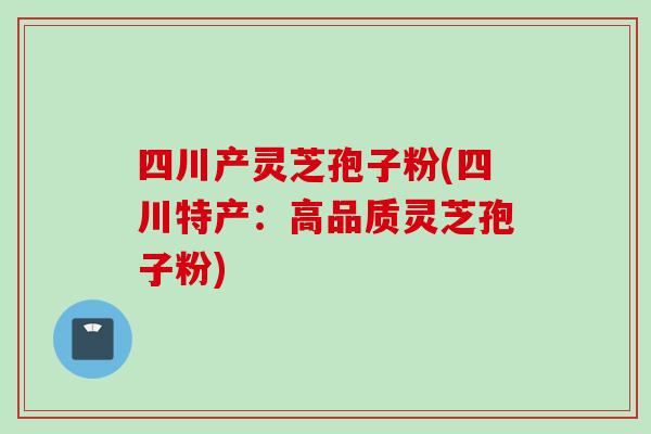 四川产灵芝孢子粉(四川特产：高品质灵芝孢子粉)