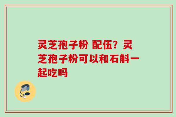 灵芝孢子粉 配伍？灵芝孢子粉可以和石斛一起吃吗