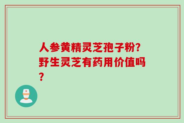 人参黄精灵芝孢子粉?野生灵芝有药用价值吗? 人参黄精灵芝孢子粉?野生灵芝有药用价值吗?