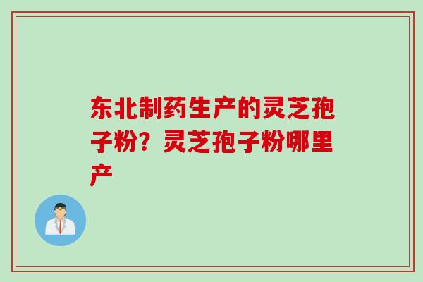 东北制药生产的灵芝孢子粉？灵芝孢子粉哪里产