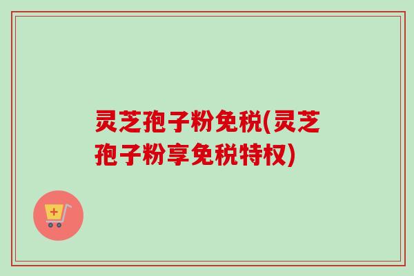 灵芝孢子粉免税(灵芝孢子粉享免税特权)