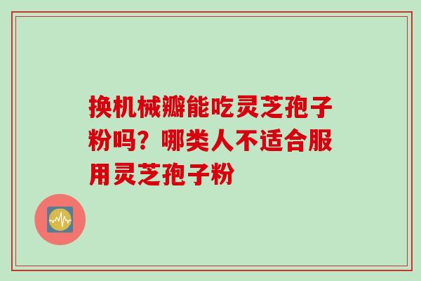换机械瓣能吃灵芝孢子粉吗？哪类人不适合服用灵芝孢子粉