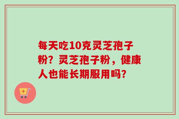 每天吃10克灵芝孢子粉？灵芝孢子粉，健康人也能长期服用吗？
