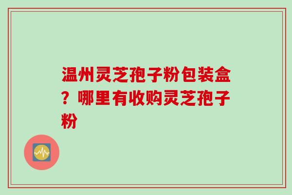 温州灵芝孢子粉包装盒？哪里有收购灵芝孢子粉