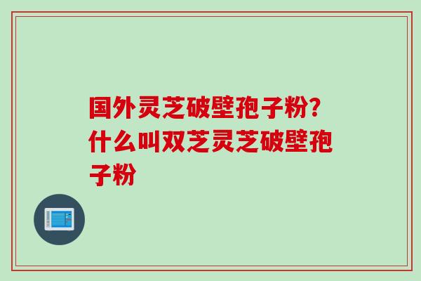 国外灵芝破壁孢子粉？什么叫双芝灵芝破壁孢子粉